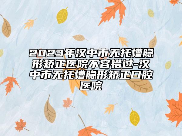 2023年漢中市無托槽隱形矯正醫(yī)院不容錯(cuò)過-漢中市無托槽隱形矯正口腔醫(yī)院