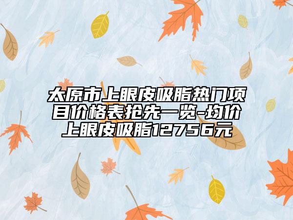 太原市上眼皮吸脂熱門(mén)項(xiàng)目?jī)r(jià)格表?yè)屜纫挥[-均價(jià)上眼皮吸脂12756元