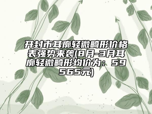 開封市耳廓輕微畸形價(jià)格表強(qiáng)勢(shì)來襲(8月-3月耳廓輕微畸形均價(jià)為：59565元)