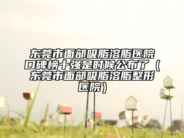 東莞市面部吸脂溶脂醫(yī)院口碑榜十強(qiáng)是時候公布了（東莞市面部吸脂溶脂整形醫(yī)院）