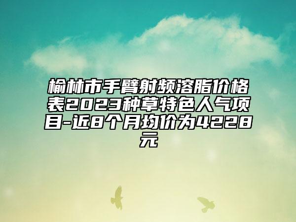 榆林市手臂射頻溶脂價格表2023種草特色人氣項(xiàng)目-近8個月均價為4228元