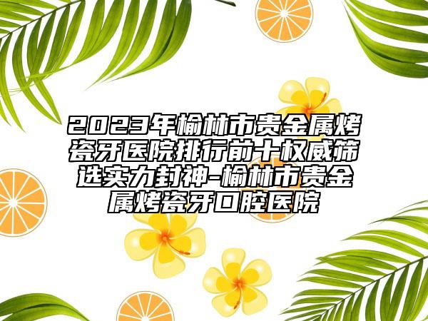 2023年榆林市貴金屬烤瓷牙醫(yī)院排行前十權(quán)威篩選實力封神-榆林市貴金屬烤瓷牙口腔醫(yī)院