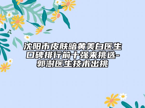沈陽市皮膚暗黃美白醫(yī)生口碑排行前十強(qiáng)來挑選-郭澍醫(yī)生技術(shù)出挑