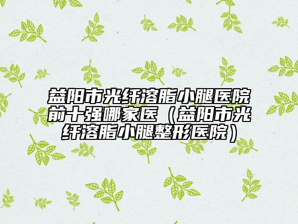 益陽市光纖溶脂小腿醫(yī)院前十強哪家醫(yī)（益陽市光纖溶脂小腿整形醫(yī)院）