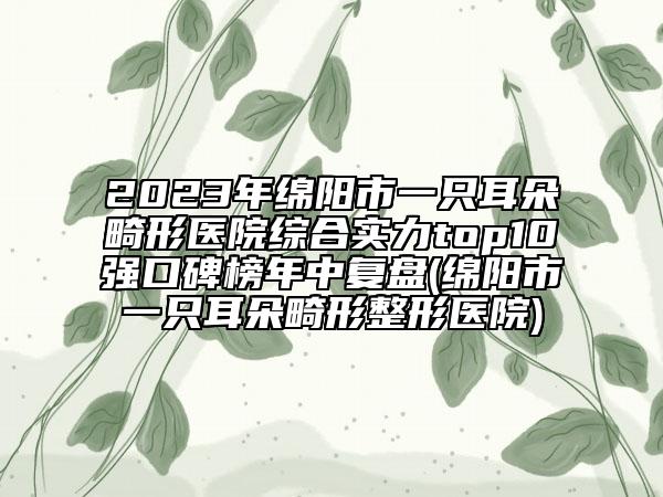 2023年綿陽(yáng)市一只耳朵畸形醫(yī)院綜合實(shí)力top10強(qiáng)口碑榜年中復(fù)盤(pán)(綿陽(yáng)市一只耳朵畸形整形醫(yī)院)