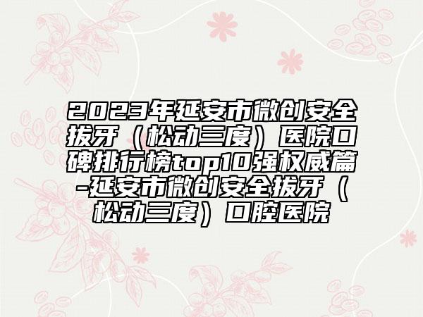 2023年延安市微創(chuàng)安全拔牙（松動(dòng)三度）醫(yī)院口碑排行榜top10強(qiáng)權(quán)威篇-延安市微創(chuàng)安全拔牙（松動(dòng)三度）口腔醫(yī)院