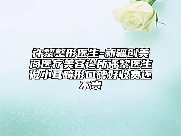 許黎整形醫(yī)生-新疆創(chuàng)美閣醫(yī)療美容診所許黎醫(yī)生做小耳畸形口碑好收費還不貴