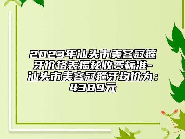 2023年汕頭市美容冠箍牙價(jià)格表揭秘收費(fèi)標(biāo)準(zhǔn)-汕頭市美容冠箍牙均價(jià)為：4389元