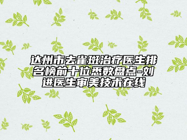 達(dá)州市去雀斑治療醫(yī)生排名榜前十位悉數(shù)盤點(diǎn)-劉進(jìn)醫(yī)生審美技術(shù)在線