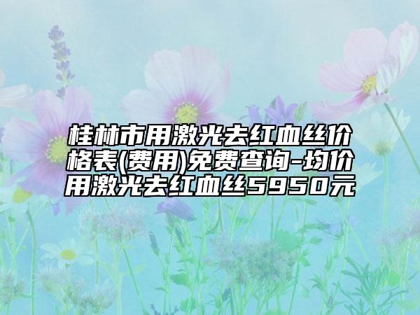 桂林市用激光去紅血絲價(jià)格表(費(fèi)用)免費(fèi)查詢(xún)-均價(jià)用激光去紅血絲5950元