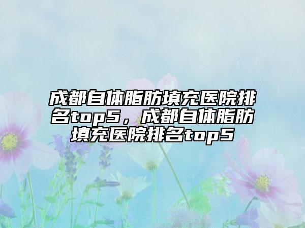 成都自體脂肪填充醫(yī)院排名top5，成都自體脂肪填充醫(yī)院排名top5