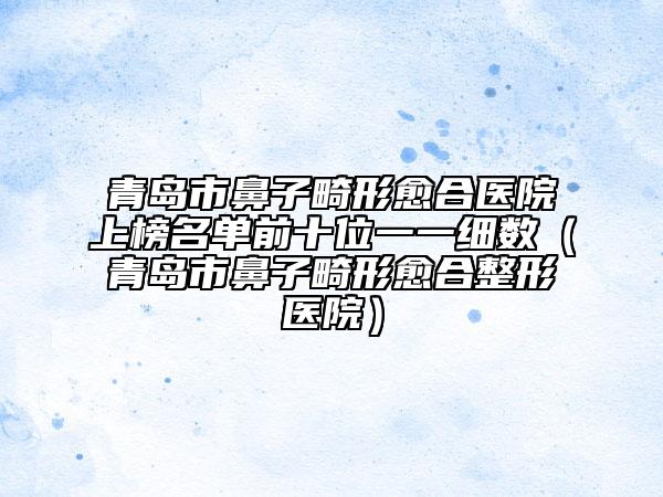 青島市鼻子畸形愈合醫(yī)院上榜名單前十位一一細數(shù)（青島市鼻子畸形愈合整形醫(yī)院）
