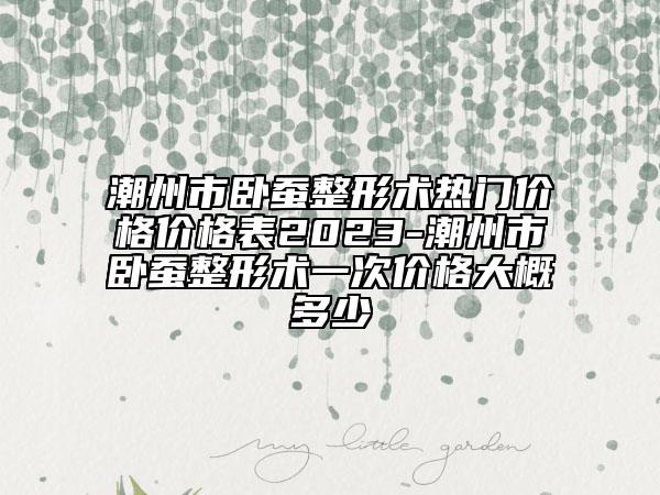 潮州市臥蠶整形術熱門價格價格表2023-潮州市臥蠶整形術一次價格大概多少