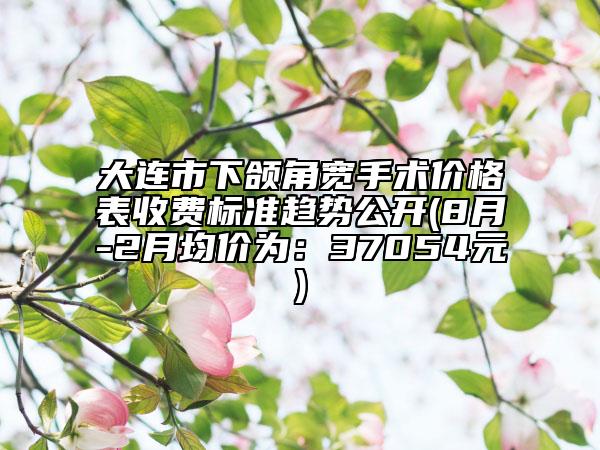 大連市下頜角寬手術(shù)價格表收費(fèi)標(biāo)準(zhǔn)趨勢公開(8月-2月均價為：37054元)