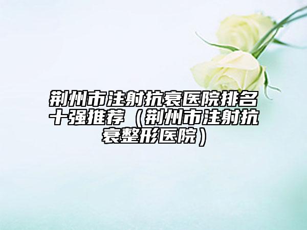 荊州市注射抗衰醫(yī)院排名十強推薦（荊州市注射抗衰整形醫(yī)院）