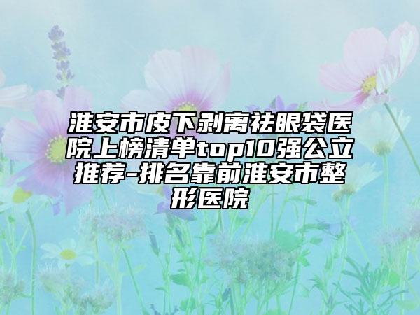 淮安市皮下剝離祛眼袋醫(yī)院上榜清單top10強(qiáng)公立推薦-排名靠前淮安市整形醫(yī)院