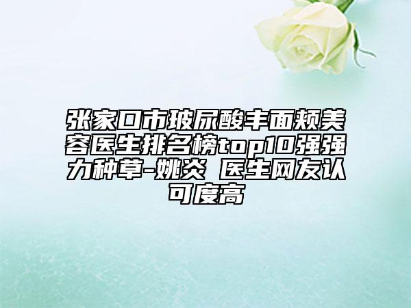 張家口市玻尿酸豐面頰美容醫(yī)生排名榜top10強(qiáng)強(qiáng)力種草-姚炎燚醫(yī)生網(wǎng)友認(rèn)可度高