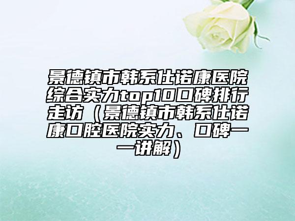 景德鎮(zhèn)市韓系仕諾康醫(yī)院綜合實(shí)力top10口碑排行走訪（景德鎮(zhèn)市韓系仕諾康口腔醫(yī)院實(shí)力、口碑一一講解）