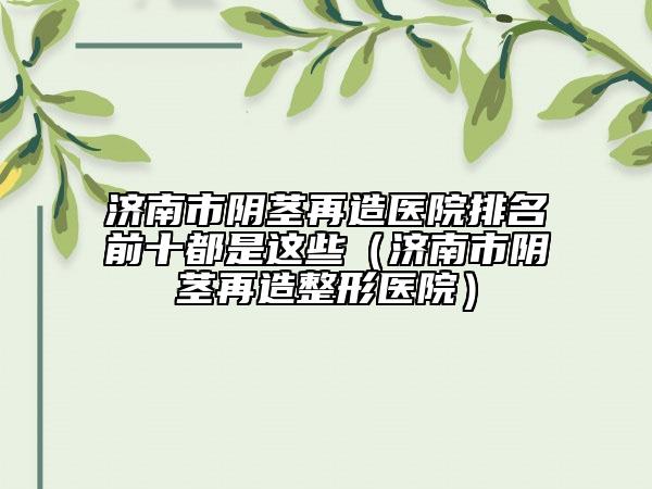 濟南市陰莖再造醫(yī)院排名前十都是這些（濟南市陰莖再造整形醫(yī)院）