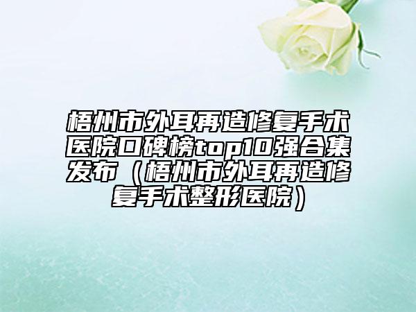 梧州市外耳再造修復手術(shù)醫(yī)院口碑榜top10強合集發(fā)布（梧州市外耳再造修復手術(shù)整形醫(yī)院）