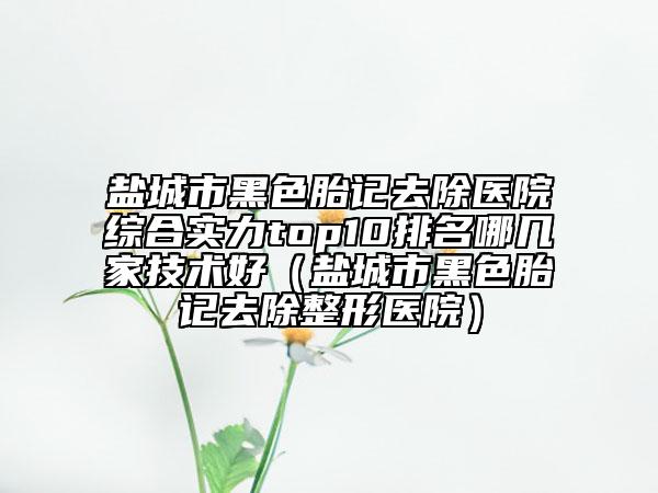 鹽城市黑色胎記去除醫(yī)院綜合實(shí)力top10排名哪幾家技術(shù)好（鹽城市黑色胎記去除整形醫(yī)院）