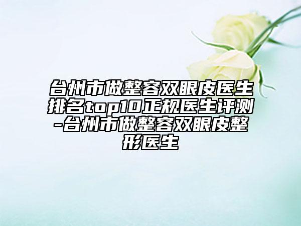 臺州市做整容雙眼皮醫(yī)生排名top10正規(guī)醫(yī)生評測-臺州市做整容雙眼皮整形醫(yī)生