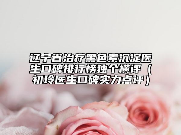 遼寧省治療黑色素沉淀醫(yī)生口碑排行榜獨(dú)個(gè)橫評(píng)（初玲醫(yī)生口碑實(shí)力點(diǎn)評(píng)）