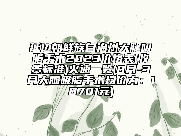 延邊朝鮮族自治州大腿吸脂手術2023價格表(收費標準)火速一覽(8月-3月大腿吸脂手術均價為：18701元)