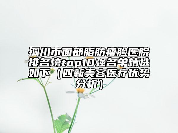 銅川市面部脂肪瘦臉醫(yī)院排名榜top10強名單精選如下（四新美容醫(yī)療優(yōu)勢分析）