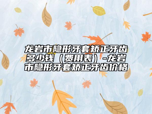 龍巖市隱形牙套矯正牙齒多少錢（費(fèi)用表）-龍巖市隱形牙套矯正牙齒價格