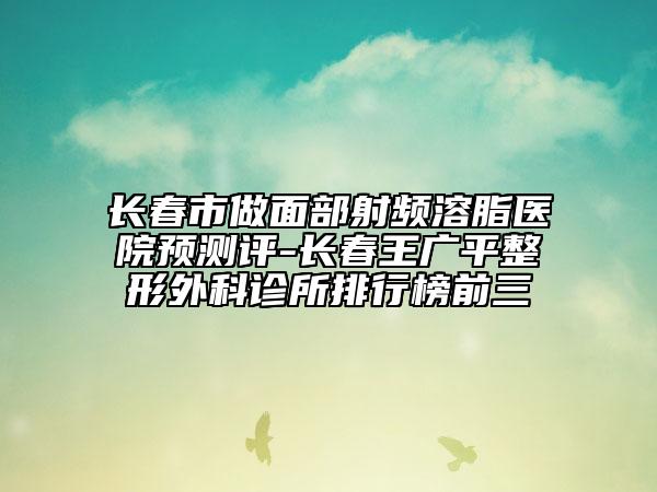長春市做面部射頻溶脂醫(yī)院預(yù)測評-長春王廣平整形外科診所排行榜前三