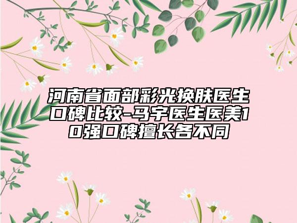 河南省面部彩光換膚醫(yī)生口碑比較-馬宇醫(yī)生醫(yī)美10強(qiáng)口碑擅長各不同