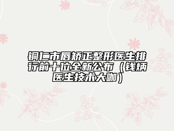 銅仁市唇矯正整形醫(yī)生排行前十位全新公布（錢(qián)炳燊醫(yī)生技術(shù)大咖）
