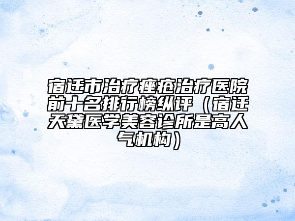 宿遷市治療痤瘡治療醫(yī)院前十名排行榜縱評（宿遷天黛醫(yī)學(xué)美容診所是高人氣機(jī)構(gòu)）