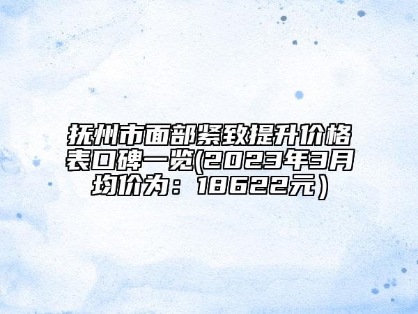 撫州市面部緊致提升價(jià)格表口碑一覽(2023年3月均價(jià)為：18622元）
