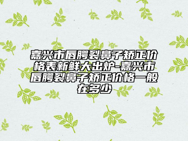 嘉興市唇腭裂鼻子矯正價格表新鮮大出爐-嘉興市唇腭裂鼻子矯正價格一般在多少