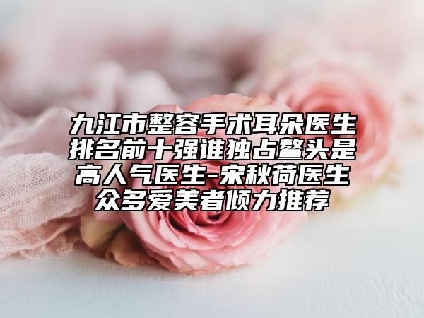 九江市整容手術(shù)耳朵醫(yī)生排名前十強誰獨占鰲頭是高人氣醫(yī)生-宋秋荷醫(yī)生眾多愛美者傾力推薦