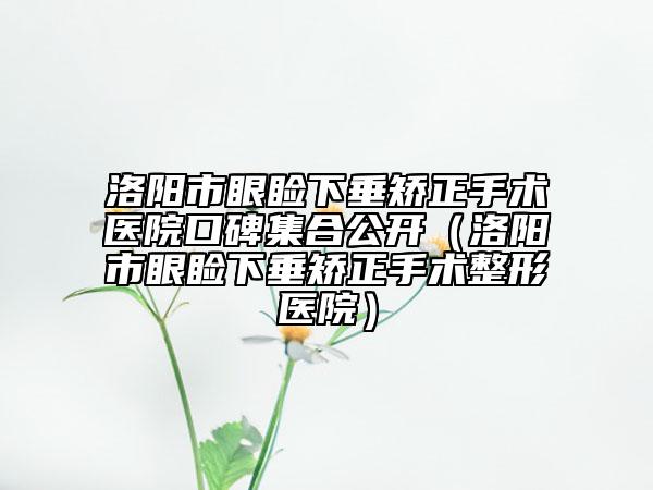 洛陽(yáng)市眼瞼下垂矯正手術(shù)醫(yī)院口碑集合公開(kāi)（洛陽(yáng)市眼瞼下垂矯正手術(shù)整形醫(yī)院）
