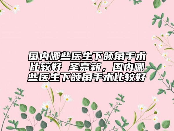 國內(nèi)哪些醫(yī)生下頜角手術(shù)比較好 圣嘉新，國內(nèi)哪些醫(yī)生下頜角手術(shù)比較好