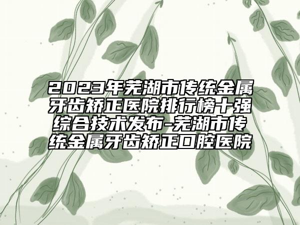 2023年蕪湖市傳統(tǒng)金屬牙齒矯正醫(yī)院排行榜十強(qiáng)綜合技術(shù)發(fā)布-蕪湖市傳統(tǒng)金屬牙齒矯正口腔醫(yī)院