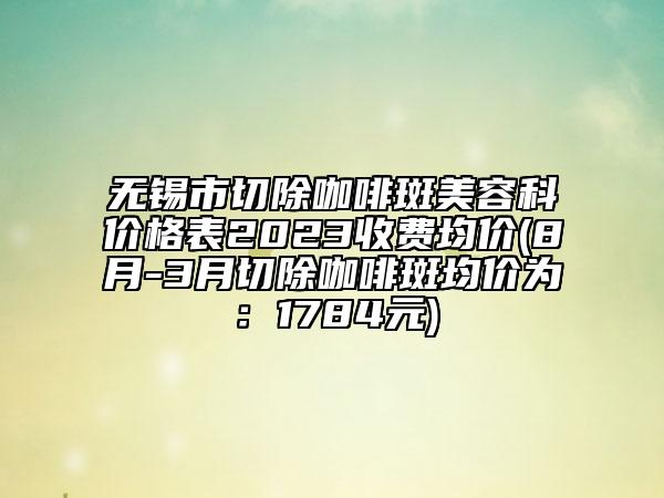 無(wú)錫市切除咖啡斑美容科價(jià)格表2023收費(fèi)均價(jià)(8月-3月切除咖啡斑均價(jià)為：1784元)