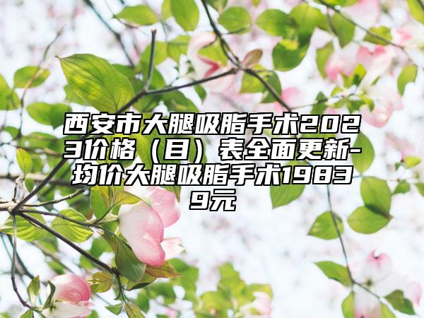 西安市大腿吸脂手術(shù)2023價格（目）表全面更新-均價大腿吸脂手術(shù)19839元