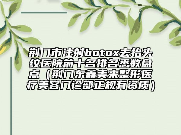 荊門(mén)市注射botox去抬頭紋醫(yī)院前十名排名悉數(shù)盤(pán)點(diǎn)（荊門(mén)東鑫美來(lái)整形醫(yī)療美容門(mén)診部正規(guī)有資質(zhì)）