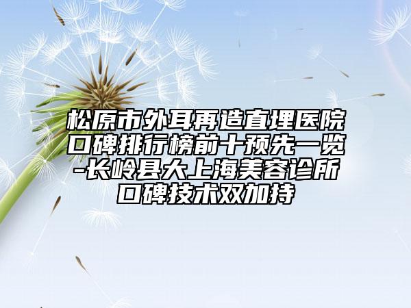 松原市外耳再造直埋醫(yī)院口碑排行榜前十預先一覽-長嶺縣大上海美容診所口碑技術雙加持