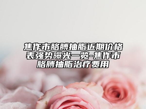 焦作市胳膊抽脂近期價(jià)格表強(qiáng)勢曝光一覽-焦作市胳膊抽脂治療費(fèi)用
