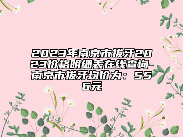 2023年南京市拔牙2023價(jià)格明細(xì)表在線查詢-南京市拔牙均價(jià)為：556元