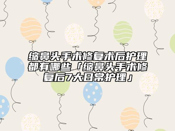 縮鼻頭手術(shù)修復(fù)術(shù)后護(hù)理都有哪些「縮鼻頭手術(shù)修復(fù)后7大日常護(hù)理」