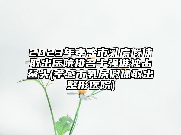 2023年孝感市乳房假體取出醫(yī)院排名十強(qiáng)誰獨(dú)占鰲頭(孝感市乳房假體取出整形醫(yī)院)