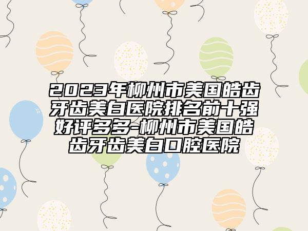 2023年柳州市美國皓齒牙齒美白醫(yī)院排名前十強(qiáng)好評(píng)多多-柳州市美國皓齒牙齒美白口腔醫(yī)院