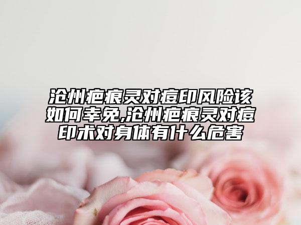 滄州疤痕靈對痘印風(fēng)險該如何幸免,滄州疤痕靈對痘印術(shù)對身體有什么危害